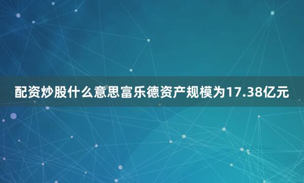 配资炒股什么意思富乐德资产规模为17.38亿元