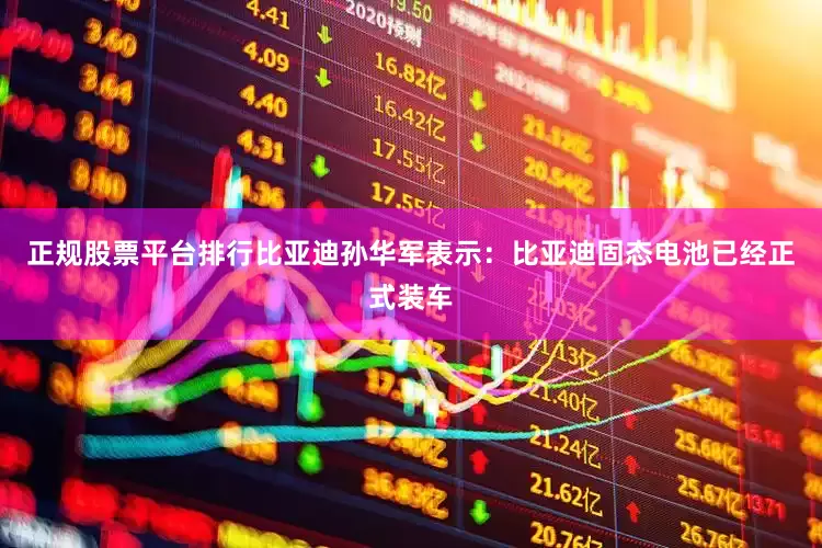 正规股票平台排行比亚迪孙华军表示：比亚迪固态电池已经正式装车