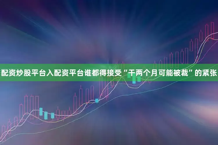 配资炒股平台入配资平台谁都得接受“干两个月可能被裁”的紧张