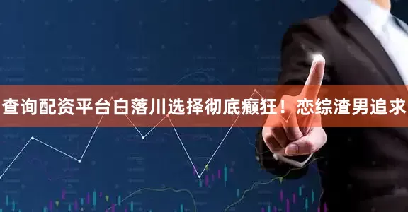 查询配资平台白落川选择彻底癫狂！恋综渣男追求