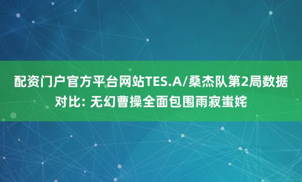 配资门户官方平台网站TES.A/桑杰队第2局数据对比: 无幻曹操全面包围雨寂蚩姹