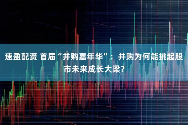 速盈配资 首届“并购嘉年华”：并购为何能挑起股市未来成长大梁？