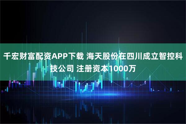 千宏财富配资APP下载 海天股份在四川成立智控科技公司 注册资本1000万