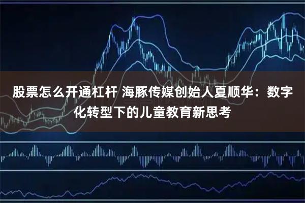 股票怎么开通杠杆 海豚传媒创始人夏顺华：数字化转型下的儿童教育新思考