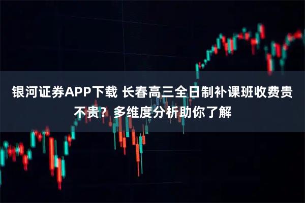 银河证券APP下载 长春高三全日制补课班收费贵不贵？多维度分析助你了解