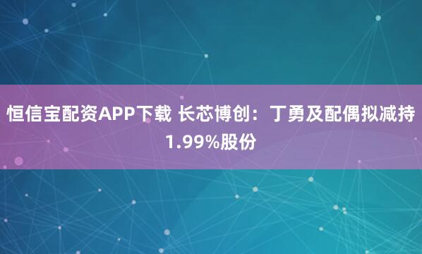 恒信宝配资APP下载 长芯博创：丁勇及配偶拟减持1.99%股份