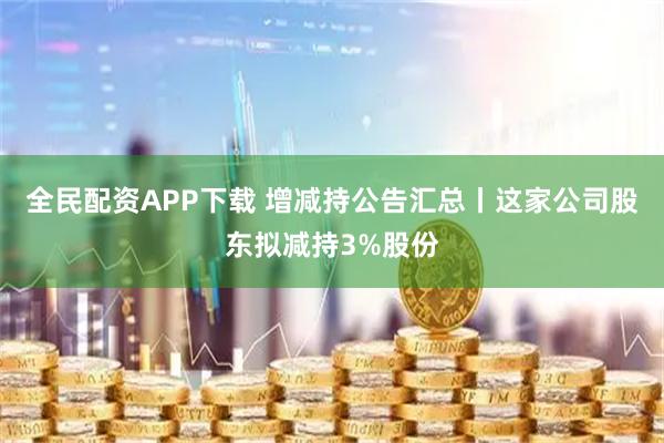 全民配资APP下载 增减持公告汇总丨这家公司股东拟减持3%股份