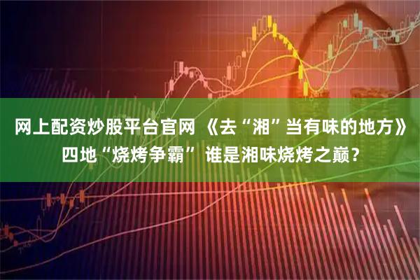 网上配资炒股平台官网 《去“湘”当有味的地方》四地“烧烤争霸” 谁是湘味烧烤之巅？