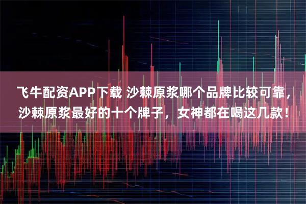 飞牛配资APP下载 沙棘原浆哪个品牌比较可靠，沙棘原浆最好的十个牌子，女神都在喝这几款！