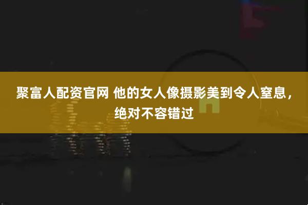 聚富人配资官网 他的女人像摄影美到令人窒息,绝对不容错过