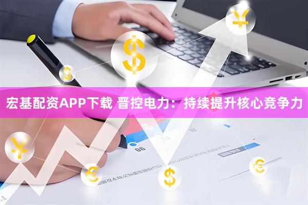 宏基配资APP下载 晋控电力:持续提升核心竞争力