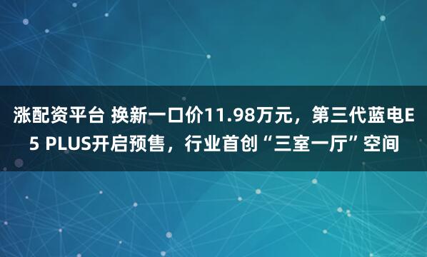 涨配资平台 换新一口价11.98万元，第三代蓝电E5 PLUS开启预售，行业首创“三室一厅”空间