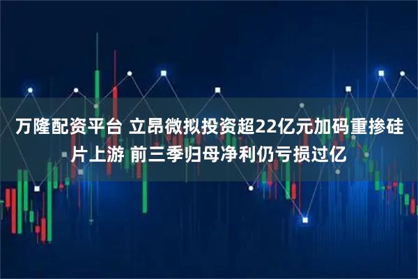 万隆配资平台 立昂微拟投资超22亿元加码重掺硅片上游 前三季归母净利仍亏损过亿