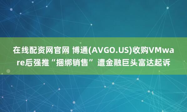 在线配资网官网 博通(AVGO.US)收购VMware后强推“捆绑销售” 遭金融巨头富达起诉