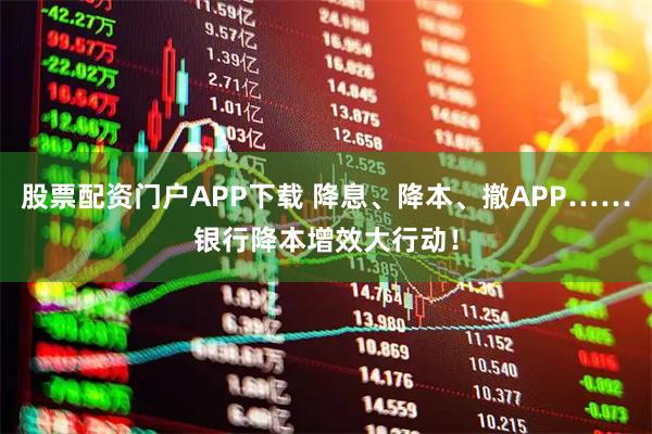 股票配资门户APP下载 降息、降本、撤APP……银行降本增效大行动！
