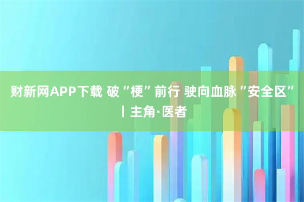 财新网APP下载 破“梗”前行 驶向血脉“安全区”丨主角·医者