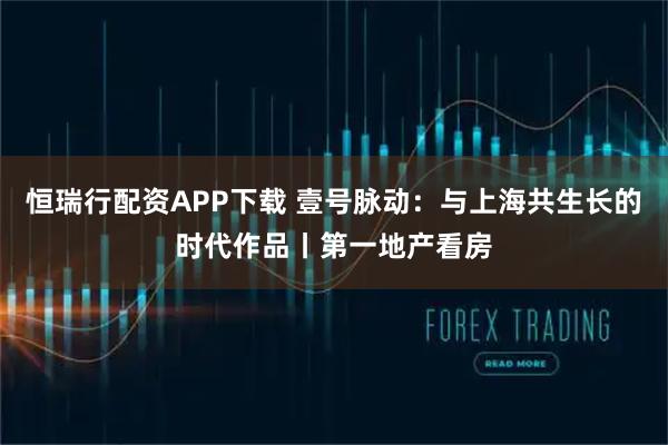 恒瑞行配资APP下载 壹号脉动：与上海共生长的时代作品丨第一地产看房
