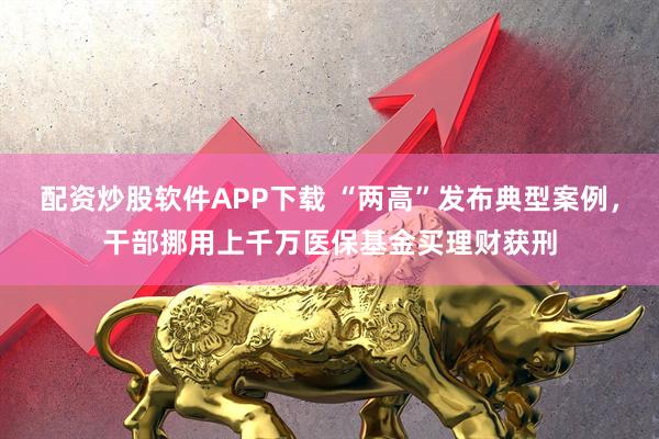 配资炒股软件APP下载 “两高”发布典型案例，干部挪用上千万医保基金买理财获刑