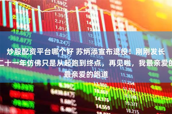 炒股配资平台哪个好 苏炳添宣布退役！刚刚发长文：二十一年仿佛只是从起跑到终点，再见啦，我最亲爱的跑道