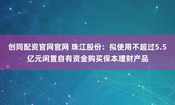 创同配资官网官网 珠江股份：拟使用不超过5.5亿元闲置自有资金购买保本理财产品