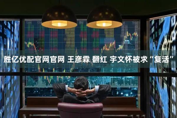 胜亿优配官网官网 王彦霖 翻红 宇文怀被求“复活”
