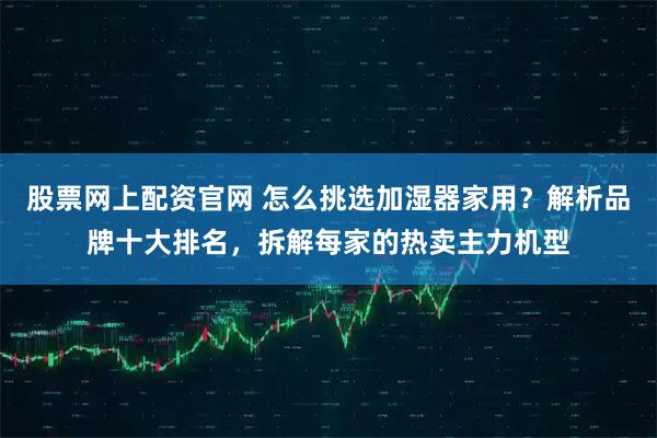 股票网上配资官网 怎么挑选加湿器家用？解析品牌十大排名，拆解每家的热卖主力机型