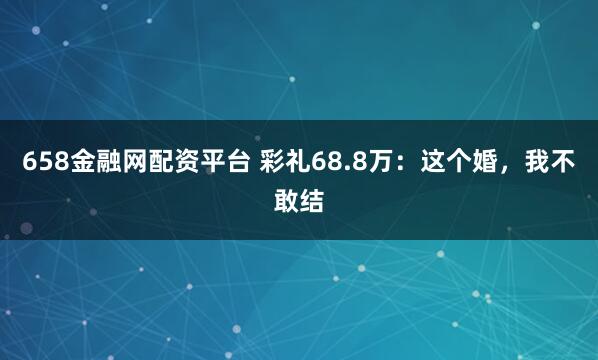 658金融网配资平台 彩礼68.8万：这个婚，我不敢结