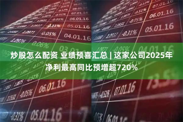 炒股怎么配资 业绩预喜汇总 | 这家公司2025年净利最高同比预增超720%