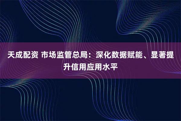 天成配资 市场监管总局：深化数据赋能、显著提升信用应用水平