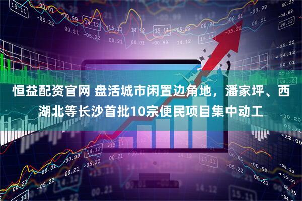 恒益配资官网 盘活城市闲置边角地，潘家坪、西湖北等长沙首批10宗便民项目集中动工
